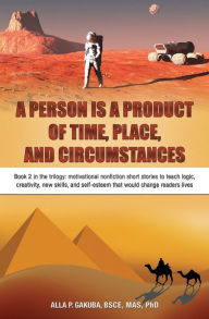 Title: A Person Is a Product of Time, Place, and Circumstances: Book 2 in the trilogy: motivational nonfiction short stories to teach logic, creativity, new skills, and self-esteem that would change readers lives, Author: Alla P Gakuba