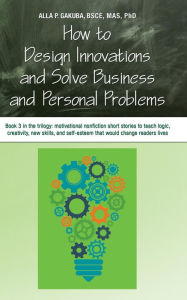 Title: HOW TO DESIGN INNOVATIONS AND SOLVE BUSINESS AND PERSONAL PROBLEMS: Book 3 in the trilogy: motivational and inspirational nonfiction short stories to tech logic, creativity, new skills, and self-esteem that would change readers lives, Author: Alla P. Gakuba