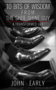 Title: 10 Bits of Wisdom From The Shoe Shine Guy: A Transformed Life, Author: John Early