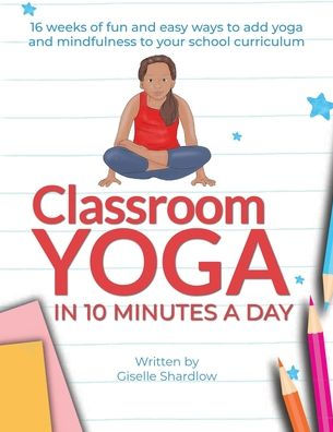Classroom Yoga in 10 Minutes a Day: 16 weeks of fun and easy ways to add yoga and mindfulness to your school curriculum