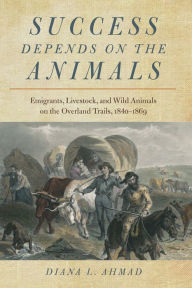 Title: Success Depends on the Animals: Emigrants, Livestock, and Wild Animals on the Overland Trails, 1840-1869, Author: Diana L. Ahmad