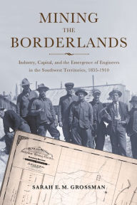 Title: Mining the Borderlands: Industry, Capital, and the Emergence of Engineers in the Southwest Territories, 1855-1910, Author: Sarah E. M. Grossman