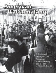 Title: American Watchmaking: A Technical History of the American Watch Industry, 1850-1930, Author: Michael C Harrold