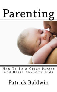 Title: Parenting: How To Be A Great Parent And Raise Awesome Kids, Author: Patrick Baldwin