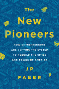 Title: The New Pioneers: How Entrepreneurs Are Defying the System to Rebuild the Cities and Towns of America, Author: J.P. Faber