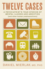 Title: Twelve Cases: A Psychiatrist's True Stories of Mental Illness and Addiction (and Other Human Predispositions), Author: Daniel Mierlak MD PH