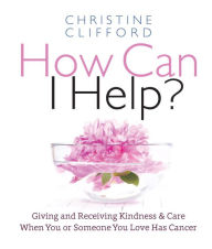 Title: How Can I Help?: Giving and Receiving Kindness & Care When You or Someone You Love Has Cancer, Author: Christine K. Clifford