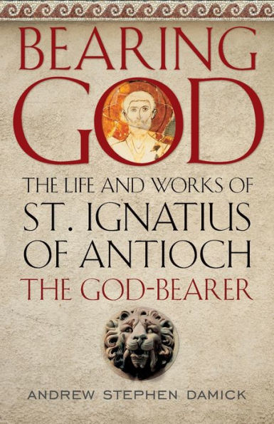 Bearing God: the Life and Works of St. Ignatius Antioch, God-Bearer