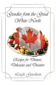 Title: Goodies from the Great White North: Recipes for Dinners, Delicacies and Disasters, Author: Leigh Goodison