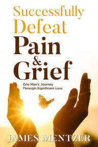 Title: Successfully Defeat Pain & Grief: One Man's Journey Through Significant Loss, Author: James Mentzer