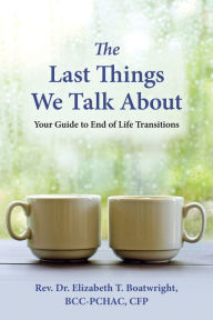 Title: The Last Things We Talk About: Your Guide to End of Life Transitions, Author: Elizabeth T. Boatwright DMin