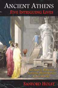 Title: Ancient Athens: Five Intriguing Lives: Socrates, Pericles, Aspasia, Peisistratos & Alcibiades, Author: Sanford Holst
