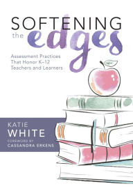Title: Softening the Edges: Assessment Practices That Honor K-12 Teachers and Learners (Using Responsible Assessment Methods in Ways That Support Student Engagement), Author: Katie White