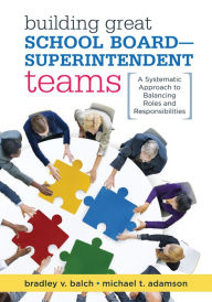 Title: Building Great School Board -- Superintendent Teams: A Systematic Approach to Balancing Roles and Responsibilities, Author: Bradley V. Balch