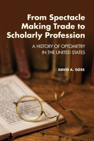 Title: From Spectacle-Making Trade to Scholarly Profession: A History of Optometry in the United States, Author: David A Goss