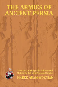 Title: Armies of Ancient Persia: From the Founding of the Achaemenid State to the Fall of the Sasanid Empire, Author: Marek Adam Wozniak