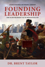 Title: Founding Leadership: Lessons on Business and Personal Leadership From the Men Who Brought You the American Revolution, Author: Brent Taylor