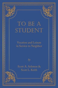 Title: To Be A Student: Vocation and Leisure in Service to Neighbor, Author: Scott A. Ashmon