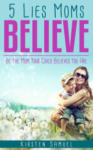 Title: 5 Lies Moms Believe: Be the Mom Your Child Believes You Are, Author: Kirsten Samuel