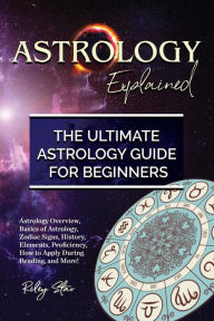 Title: Astrology Explained: Astrology Overview, Basics of Astrology, Zodiac Signs, History, Elements, Proficiency, How to Apply During Reading, and More! The Ultimate Astrology Guide for Beginners, Author: Riley Star