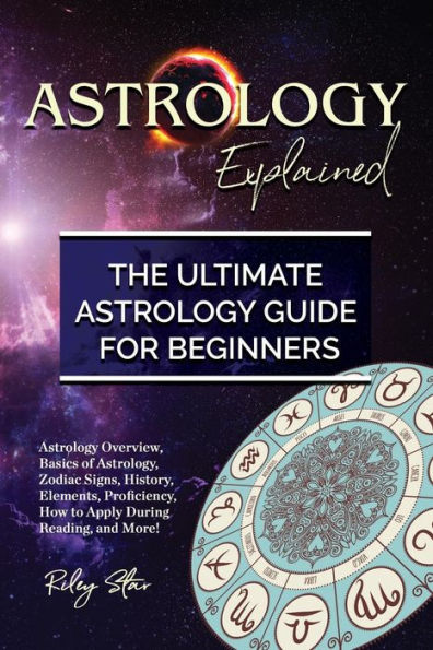 Astrology Explained: Astrology Overview, Basics of Astrology, Zodiac Signs, History, Elements, Proficiency, How to Apply During Reading, and More! The Ultimate Astrology Guide for Beginners