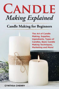 Title: Candle Making Explained: The Art of Candle Making, Supplies, Ingredients, Types of Candles, Basic Candle Making Techniques, Marketing and More! Candle Making for Beginners, Author: Cynthia Cherry