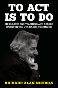Title: To Act Is to Do: Six Classes for Teachers and Actors Based on the Uta Hagen Technique, Author: Richard Alan Nichols
