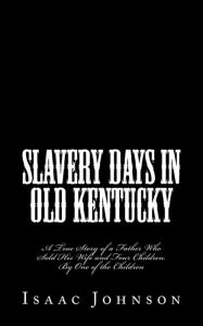 Title: Slavery Days in Old Kentucky: A True Story of a Father Who Sold His Wife and Four Children. By One of the Children, Author: Isaac Johnson