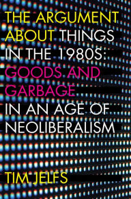 Title: The Argument about Things in the 1980s: Goods and Garbage in an Age of Neoliberalism, Author: Tim Jelfs