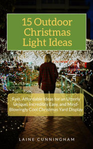 Title: 15 Outdoor Christmas Light Ideas: Fast, Affordable Ideas for an Utterly Unique, Incredibly Easy, and Mind-Blowingly Cool Christmas Yard Display, Author: Laine Cunningham