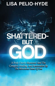 Title: Shattered But-God: A Body Utterly Shattered And The Complete Healing And Restoration By The Miraculous Hand Of God, Author: Lisa Pelio-Hyde