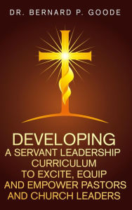 Title: Developing a Servant Leadership Curriculum to Excite, Equip, and Empower Pastors and Church Leaders: God's Servants, Doing God's Work, God's Way, By God's Power, Author: Bernard P Goode