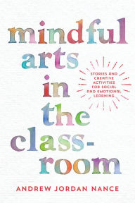 Title: Mindful Arts in the Classroom: Stories and Creative Activities for Social and Emotional Learning, Author: Andrew Jordan Nance