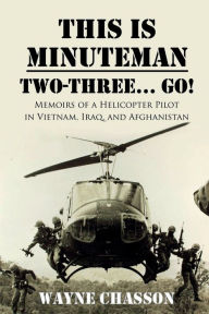 Title: This is Minuteman: Two-Three... Go!: Memoirs of a Helicopter Pilot in Vietnam, Iraq, and Afghanistan, Author: Wayne Chasson