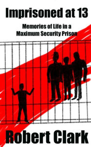 Title: Imprisoned at 13: Memories of Life in a Maximum Security Prison, Author: Robert Clark