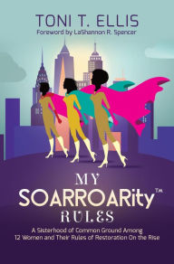 Title: My SOARROARity Rules: A Sisterhood of Common Ground Among Twelve Women & Their Rules for Restoration on the Rise, Author: Toni T. Ellis