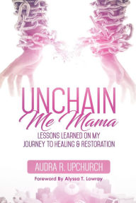 Title: Unchain Me Mama: Lessons Learned On My Journey to Healing & Restoration, Author: Audra R. Upchurch