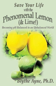 Title: Save Your Life with the Phenomenal Lemon (& Lime!): Becoming Balanced in an Unbalanced World, Author: Blythe Ayne