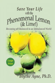 Title: Save Your Life with the Phenomenal Lemon (& Lime): Becoming pH Balanced in an Unbalanced World - Large Print Edition, Author: Blythe Ayne