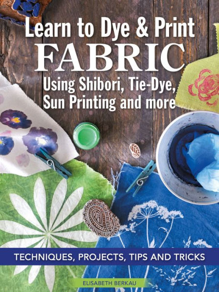 Learn to Dye & Print Fabric Using Shibori, Tie-Dye, Sun Printing, and more: Techniques, Projects, Tips, and Tricks