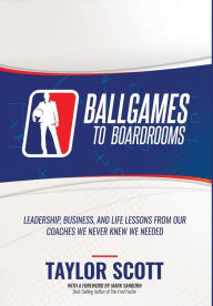 Title: Ballgames to Boardrooms: Leadership, Business, and Life Lessons From Our Coaches We Never Knew We Needed, Author: Taylor Scott