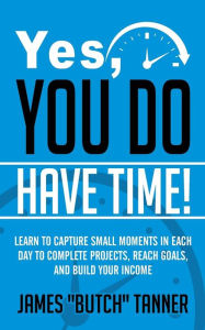 Title: Yes, You Do Have Time!: Learn to Capture the Small Moments in Each Day to Complete Projects, Reach Goals, and Build Income, Author: James Butch Tanner