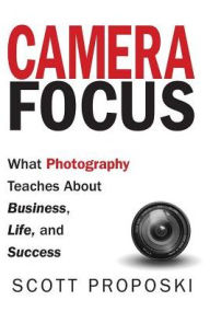 Title: Camera Focus: What Photography Teaches About Business, Life, and Success, Author: Scott Proposki