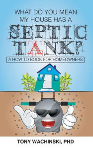 Title: What Do You Mean My House Has a Septic Tank?, Author: PhD Tony Wachinski