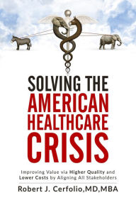 Title: Solving the American Healthcare Crisis: Improving Value via Higher Quality and Lower Costs by Aligning Stakeholders, Author: Robert Cerfolio