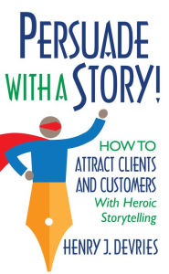 Title: Persuade With a Story!: How to Attract Clients and Customers With Heroic Storytelling, Author: Henry J. DeVries