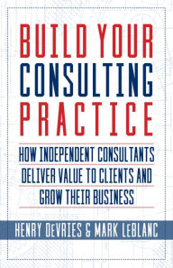 Title: Build Your Consulting Practice: How Independent Consultants Deliver Value to Clients and Grow Their Business, Author: Henry DeVries