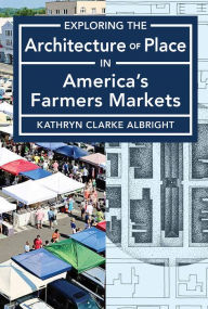 Title: Exploring the Architecture of Place in America's Farmers Markets, Author: Kathryn Albright