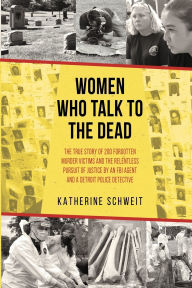 Title: Women Who Talk to the Dead: The True Story of 200 Forgotten Murder Victims and the Relentless Pursuit of Justice by an FBI Agent and a Detroit Police Detective, Author: Katherine Schweit