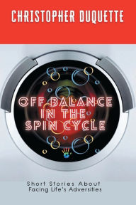 Title: Off Balance In The Spin Cycle: Short Stories about Facing Life's Adversities, Author: Christopher Duquette